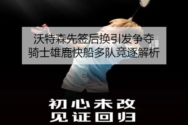 沃特森先签后换引发争夺 骑士雄鹿快船多队竞逐解析
